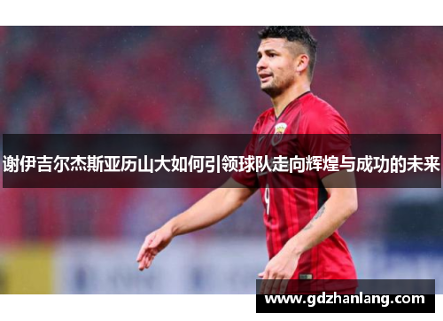 谢伊吉尔杰斯亚历山大如何引领球队走向辉煌与成功的未来